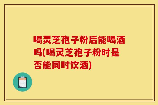 喝灵芝孢子粉后能喝酒吗(喝灵芝孢子粉时是否能同时饮酒)