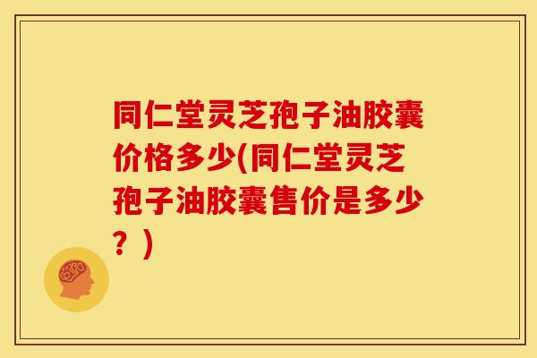 同仁堂灵芝孢子油胶囊价格多少(同仁堂灵芝孢子油胶囊售价是多少?)