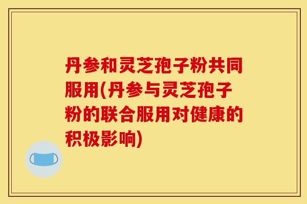 丹参和灵芝孢子粉共同服用(丹参与灵芝孢子粉的联合服用对健康的积极影响)