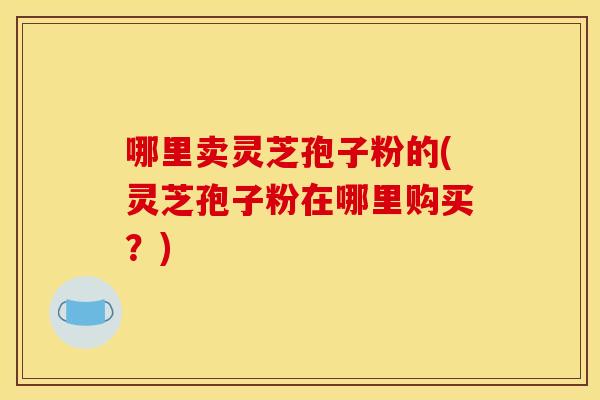 哪里卖灵芝孢子粉的(灵芝孢子粉在哪里购买？)