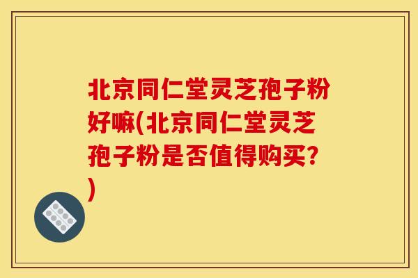北京同仁堂灵芝孢子粉好嘛(北京同仁堂灵芝孢子粉是否值得购买?)