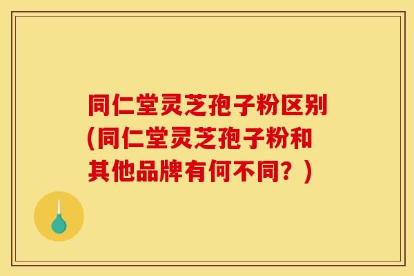 同仁堂灵芝孢子粉区别(同仁堂灵芝孢子粉和其他品牌有何不同？)