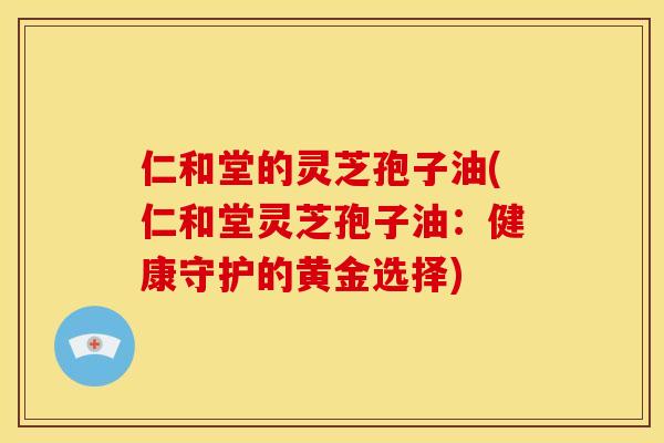 仁和堂的灵芝孢子油(仁和堂灵芝孢子油:健康守护的黄金选择)