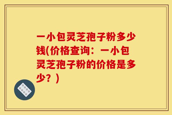 一小包灵芝孢子粉多少钱(价格查询：一小包灵芝孢子粉的价格是多少？)