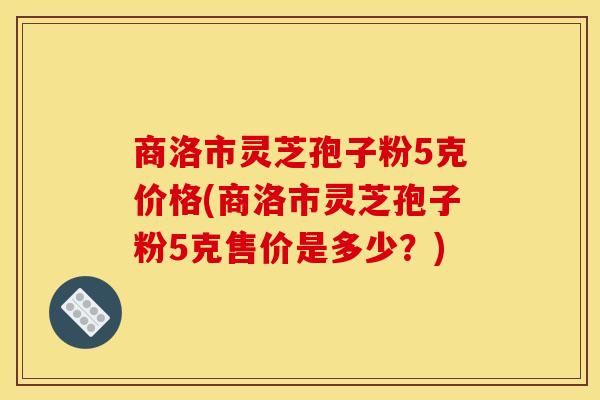 商洛市灵芝孢子粉5克价格(商洛市灵芝孢子粉5克售价是多少?)