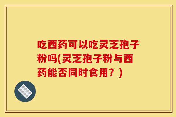 吃西药可以吃灵芝孢子粉吗(灵芝孢子粉与西药能否同时食用?)