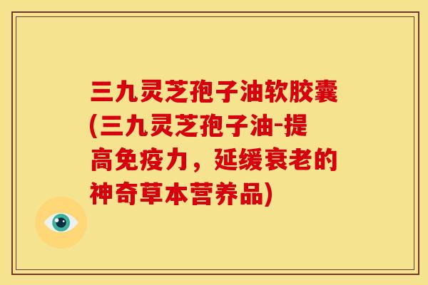 三九灵芝孢子油软胶囊(三九灵芝孢子油-提高免疫力，延缓衰老的神奇草本营养品)