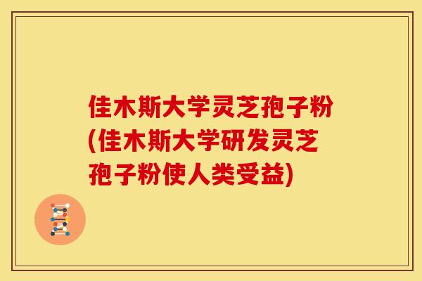 佳木斯大学灵芝孢子粉(佳木斯大学研发灵芝孢子粉使人类受益)