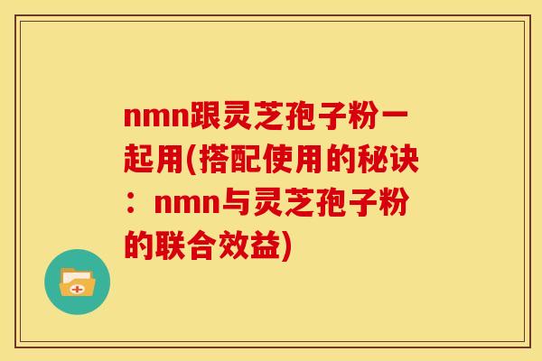 nmn跟灵芝孢子粉一起用(搭配使用的秘诀:nmn与灵芝孢子粉的联合效益)