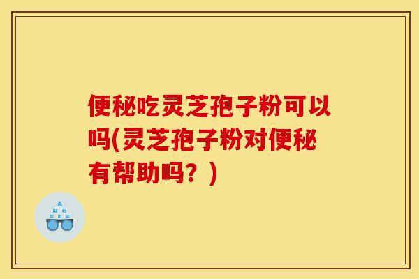便秘吃灵芝孢子粉可以吗(灵芝孢子粉对便秘有帮助吗？)