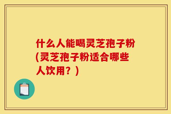 什么人能喝灵芝孢子粉(灵芝孢子粉适合哪些人饮用？)