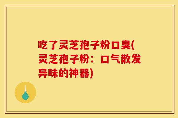 吃了灵芝孢子粉口臭(灵芝孢子粉:口气散发异味的神器)