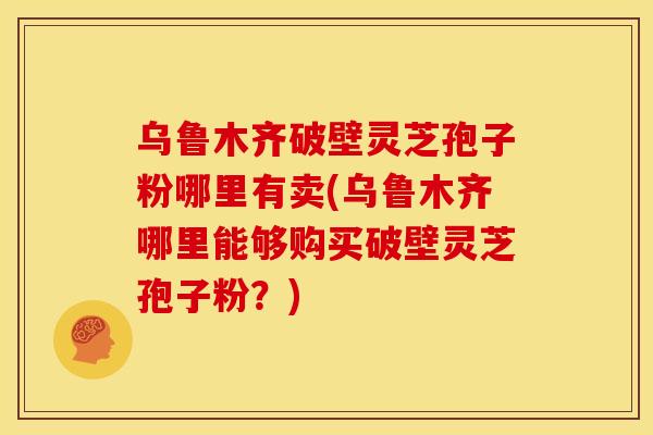 乌鲁木齐破壁灵芝孢子粉哪里有卖(乌鲁木齐哪里能够购买破壁灵芝孢子粉?)