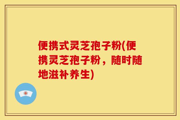 便携式灵芝孢子粉(便携灵芝孢子粉,随时随地滋补养生)