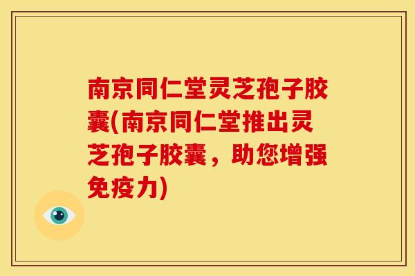 南京同仁堂灵芝孢子胶囊(南京同仁堂推出灵芝孢子胶囊,助您增强免疫力)