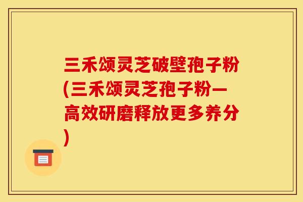 三禾颂灵芝破壁孢子粉(三禾颂灵芝孢子粉―高效研磨释放更多养分)