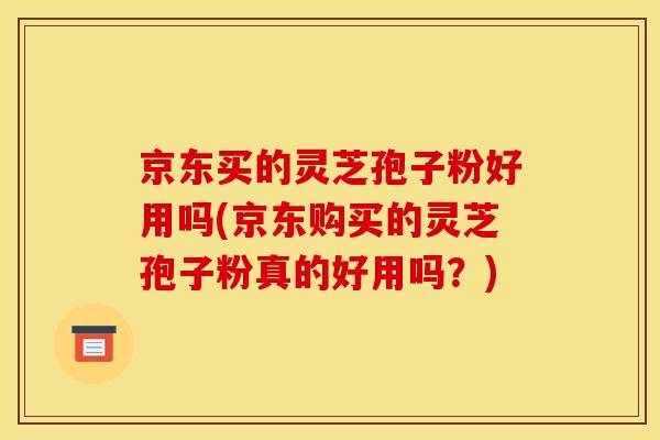京东买的灵芝孢子粉好用吗(京东购买的灵芝孢子粉真的好用吗？)