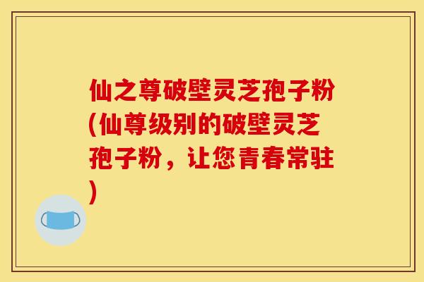 仙之尊破壁灵芝孢子粉(仙尊级别的破壁灵芝孢子粉,让您青春常驻)