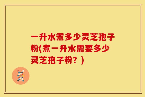 一升水煮多少灵芝孢子粉(煮一升水需要多少灵芝孢子粉?)