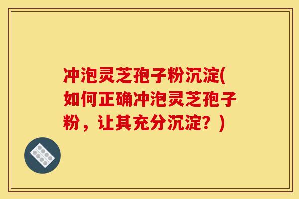 冲泡灵芝孢子粉沉淀(如何正确冲泡灵芝孢子粉，让其充分沉淀？)