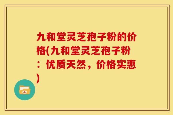九和堂灵芝孢子粉的价格(九和堂灵芝孢子粉:优质天然,价格实惠)