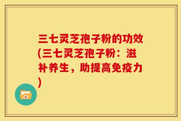 三七灵芝孢子粉的功效(三七灵芝孢子粉:滋补养生,助提高免疫力)
