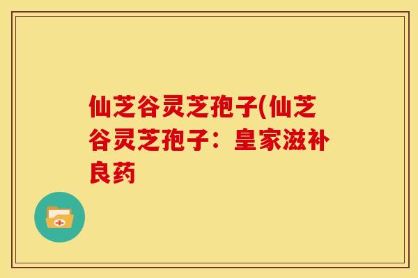 仙芝谷灵芝孢子(仙芝谷灵芝孢子:皇家滋补良药