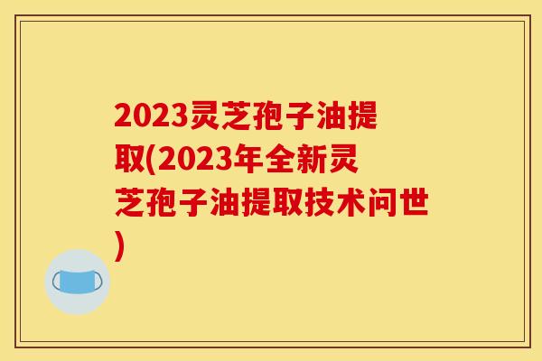 2023灵芝孢子油提取(2023年全新灵芝孢子油提取技术问世)