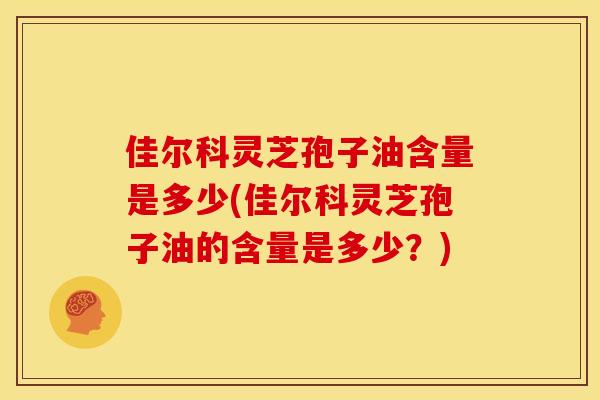 佳尔科灵芝孢子油含量是多少(佳尔科灵芝孢子油的含量是多少？)