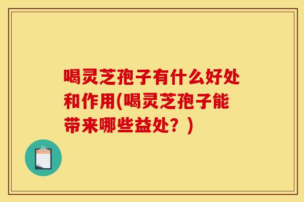喝灵芝孢子有什么好处和作用(喝灵芝孢子能带来哪些益处?)