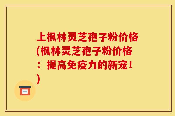 上枫林灵芝孢子粉价格(枫林灵芝孢子粉价格:提高免疫力的新宠!)