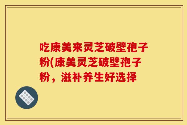 吃康美来灵芝破壁孢子粉(康美灵芝破壁孢子粉,滋补养生好选择