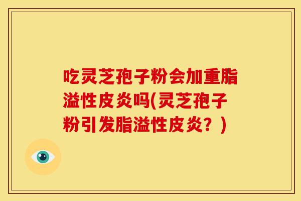 吃灵芝孢子粉会加重脂溢性皮炎吗(灵芝孢子粉引发脂溢性皮炎?)