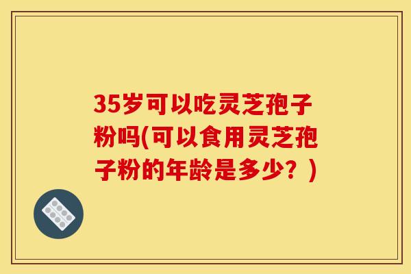 35岁可以吃灵芝孢子粉吗(可以食用灵芝孢子粉的年龄是多少?)
