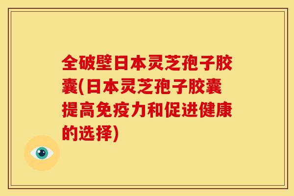 全破壁日本灵芝孢子胶囊(日本灵芝孢子胶囊提高免疫力和促进健康的选择)