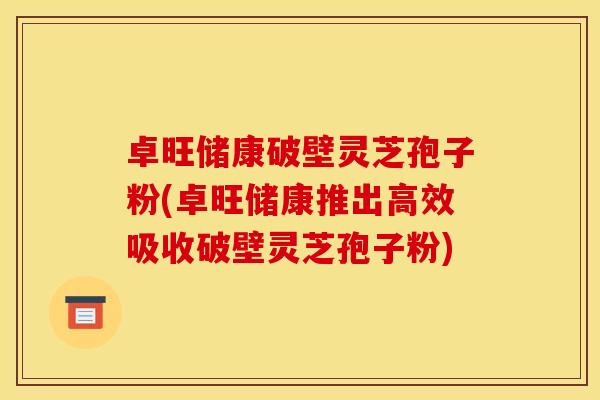 卓旺储康破壁灵芝孢子粉(卓旺储康推出高效吸收破壁灵芝孢子粉)