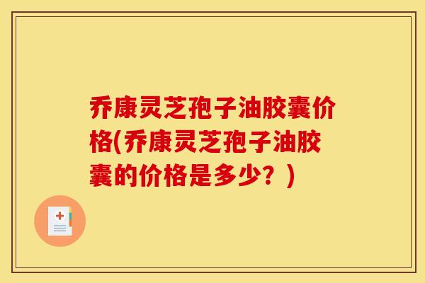 乔康灵芝孢子油胶囊价格(乔康灵芝孢子油胶囊的价格是多少?)