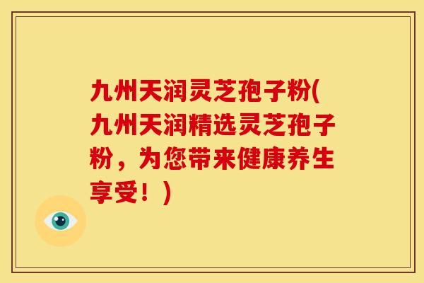 九州天润灵芝孢子粉(九州天润精选灵芝孢子粉,为您带来健康养生享受!)