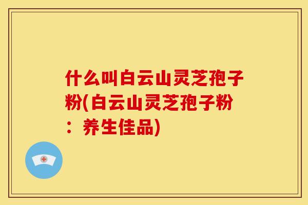 什么叫白云山灵芝孢子粉(白云山灵芝孢子粉:养生佳品)