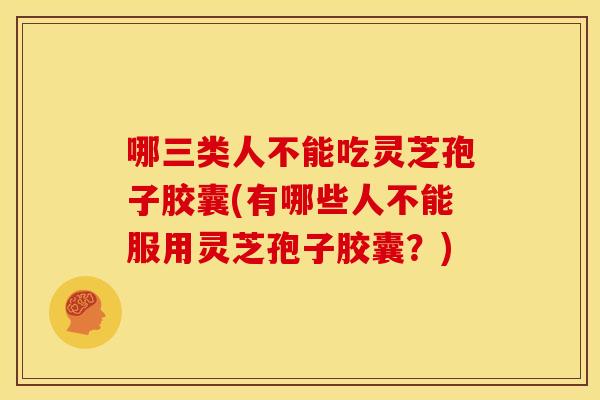 哪三类人不能吃灵芝孢子胶囊(有哪些人不能服用灵芝孢子胶囊?)