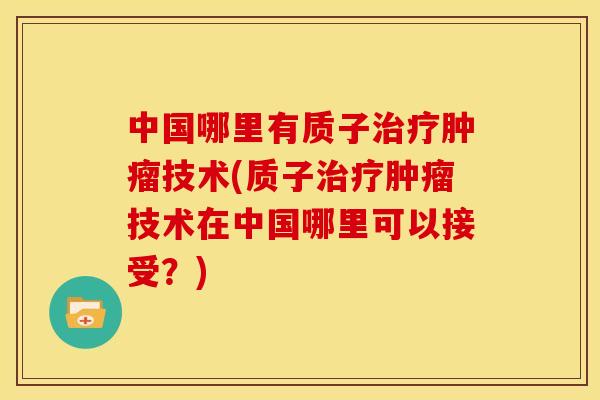 中国哪里有质子治疗肿瘤技术(质子治疗肿瘤技术在中国哪里可以接受?)