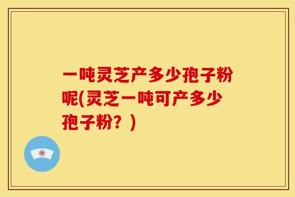 一吨灵芝产多少孢子粉呢(灵芝一吨可产多少孢子粉?)
