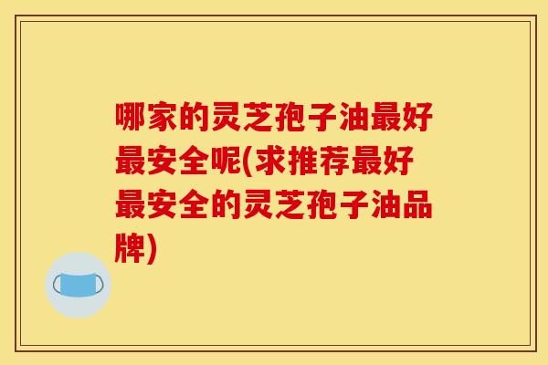 哪家的灵芝孢子油最好最安全呢(求推荐最好最安全的灵芝孢子油品牌)