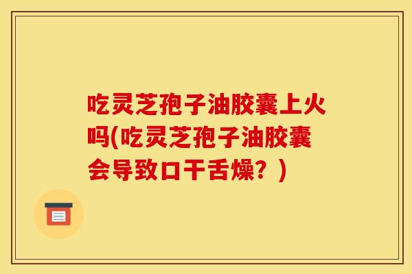 吃灵芝孢子油胶囊上火吗(吃灵芝孢子油胶囊会导致口干舌燥?)