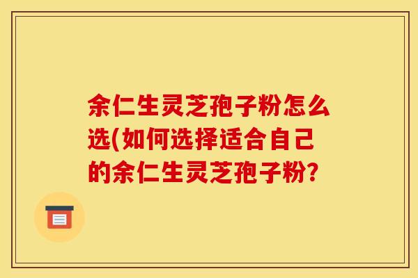 余仁生灵芝孢子粉怎么选(如何选择适合自己的余仁生灵芝孢子粉？