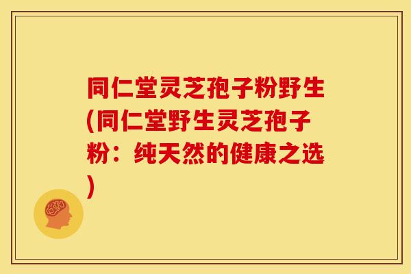 同仁堂灵芝孢子粉野生(同仁堂野生灵芝孢子粉:纯天然的健康之选)