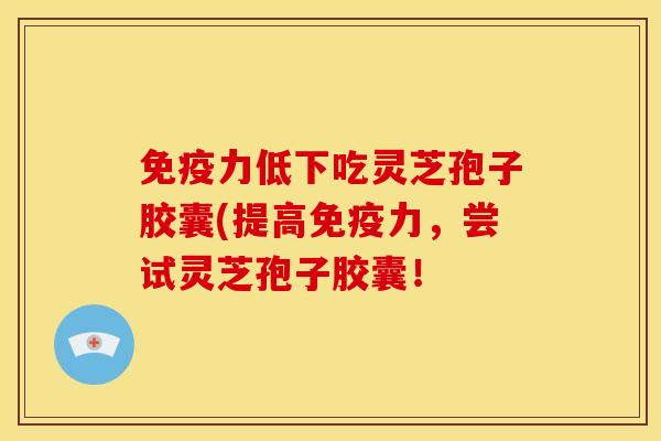 免疫力低下吃灵芝孢子胶囊(提高免疫力,尝试灵芝孢子胶囊!