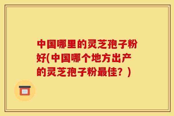 中国哪里的灵芝孢子粉好(中国哪个地方出产的灵芝孢子粉最佳?)