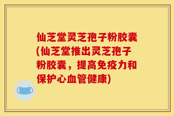 仙芝堂灵芝孢子粉胶囊(仙芝堂推出灵芝孢子粉胶囊,提高免疫力和保护心血管健康)