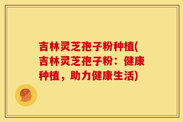 吉林灵芝孢子粉种植(吉林灵芝孢子粉：健康种植，助力健康生活)